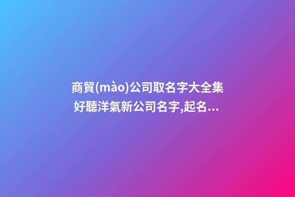 商貿(mào)公司取名字大全集 好聽洋氣新公司名字,起名之家